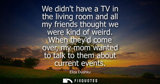 Small: We didnt have a TV in the living room and all my friends thought we were kind of weird. When theyd come
