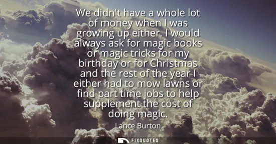 Small: We didnt have a whole lot of money when I was growing up either. I would always ask for magic books or magic t