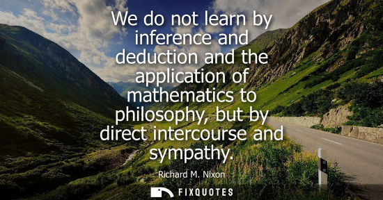 Small: We do not learn by inference and deduction and the application of mathematics to philosophy, but by direct int