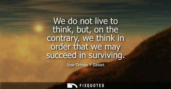 Small: We do not live to think, but, on the contrary, we think in order that we may succeed in surviving