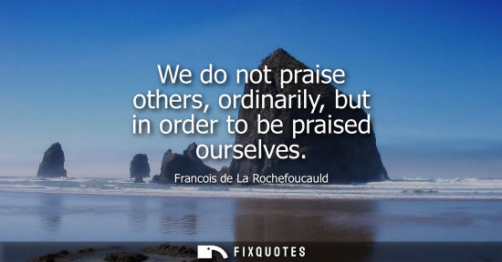 Small: We do not praise others, ordinarily, but in order to be praised ourselves