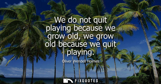 Small: We do not quit playing because we grow old, we grow old because we quit playing