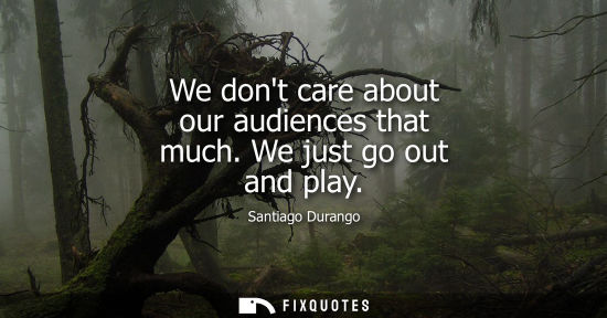 Small: We dont care about our audiences that much. We just go out and play