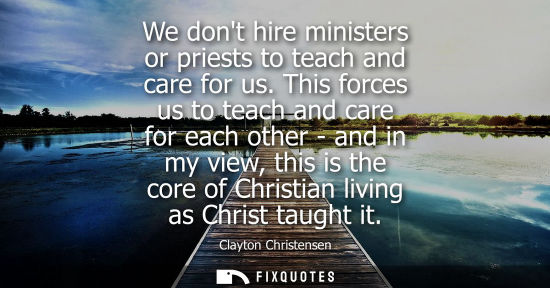 Small: We dont hire ministers or priests to teach and care for us. This forces us to teach and care for each o