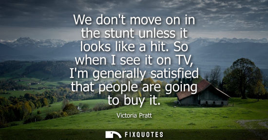 Small: We dont move on in the stunt unless it looks like a hit. So when I see it on TV, Im generally satisfied
