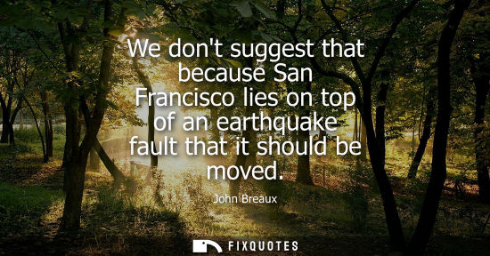 Small: We dont suggest that because San Francisco lies on top of an earthquake fault that it should be moved