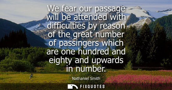 Small: We fear our passage will be attended with difficulties by reason of the great number of passingers whic