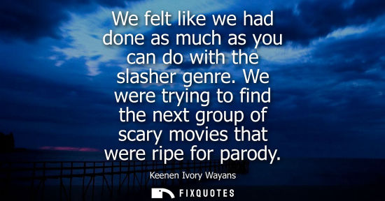 Small: We felt like we had done as much as you can do with the slasher genre. We were trying to find the next 