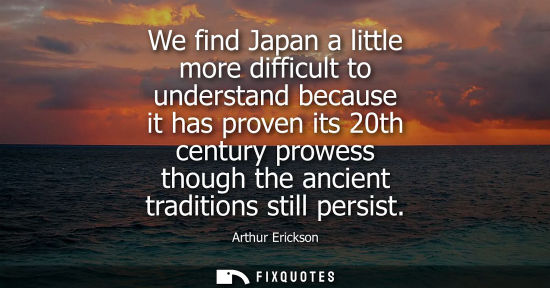 Small: We find Japan a little more difficult to understand because it has proven its 20th century prowess thou