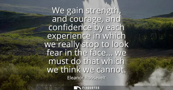 Small: We gain strength, and courage, and confidence by each experience in which we really stop to look fear in the f