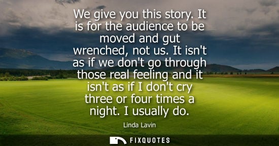 Small: We give you this story. It is for the audience to be moved and gut wrenched, not us. It isnt as if we d