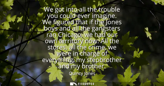 Small: We got into all the trouble you could ever imagine. We figured that if the Jones boys and all the gangsters ra