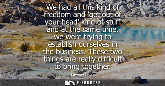 Small: We had all this kind of freedom and get out of your head kind of stuff and at the same time, we were tr