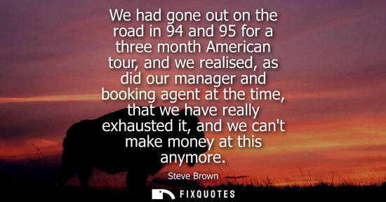 Small: We had gone out on the road in 94 and 95 for a three month American tour, and we realised, as did our m