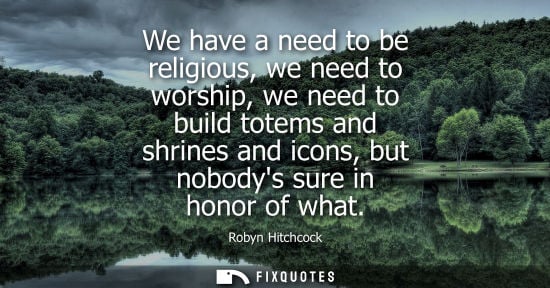Small: We have a need to be religious, we need to worship, we need to build totems and shrines and icons, but 