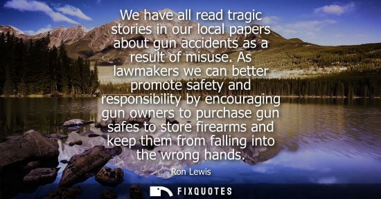 Small: We have all read tragic stories in our local papers about gun accidents as a result of misuse. As lawmakers we