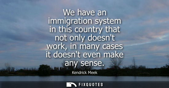 Small: We have an immigration system in this country that not only doesnt work, in many cases it doesnt even m