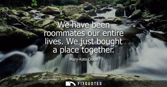 Small: We have been roommates our entire lives. We just bought a place together