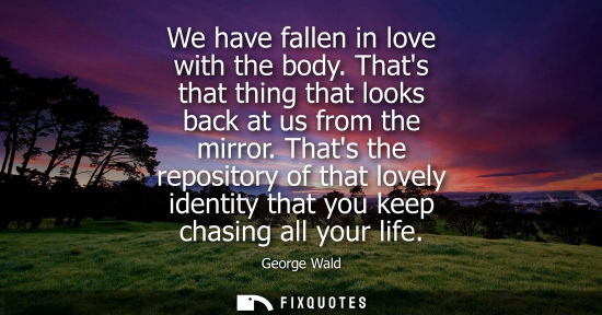 Small: We have fallen in love with the body. Thats that thing that looks back at us from the mirror. Thats the