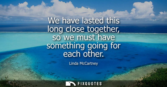 Small: We have lasted this long close together, so we must have something going for each other