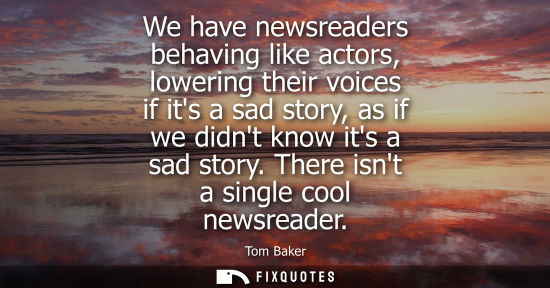 Small: We have newsreaders behaving like actors, lowering their voices if its a sad story, as if we didnt know
