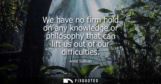 Small: We have no firm hold on any knowledge or philosophy that can lift us out of our difficulties
