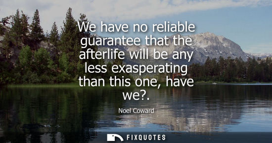 Small: We have no reliable guarantee that the afterlife will be any less exasperating than this one, have we?