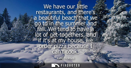 Small: We have our little restaurants, and theres a beautiful beach that we go to in the summer and fall.