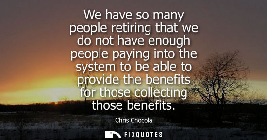 Small: We have so many people retiring that we do not have enough people paying into the system to be able to 