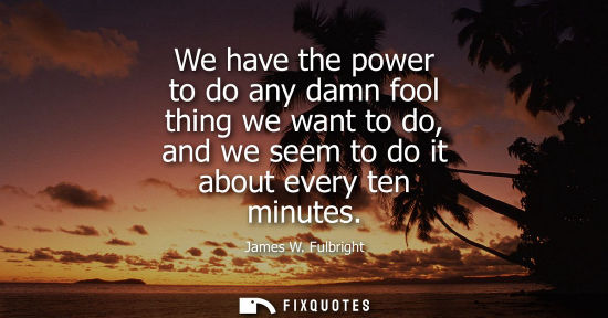 Small: We have the power to do any damn fool thing we want to do, and we seem to do it about every ten minutes