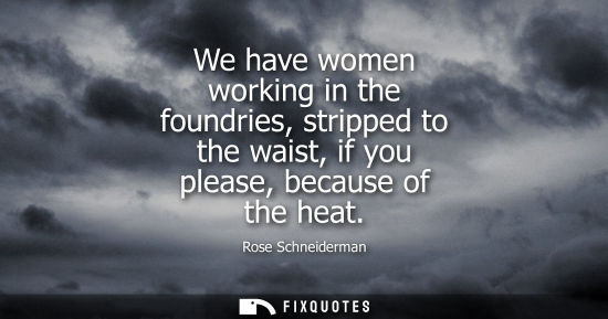Small: We have women working in the foundries, stripped to the waist, if you please, because of the heat