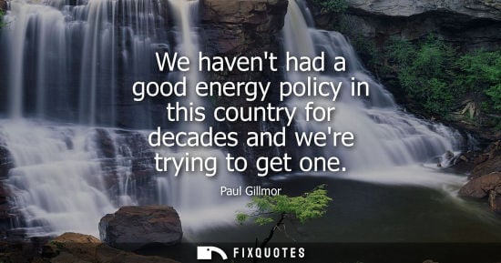 Small: We havent had a good energy policy in this country for decades and were trying to get one