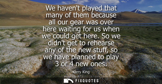 Small: We havent played that many of them because all our gear was over here waiting for us when we could get 