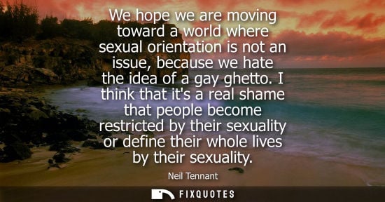 Small: We hope we are moving toward a world where sexual orientation is not an issue, because we hate the idea of a g