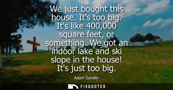 Small: We just bought this house. Its too big. Its like 400,000 square feet, or something. We got an indoor la