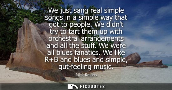 Small: We just sang real simple songs in a simple way that got to people. We didnt try to tart them up with or