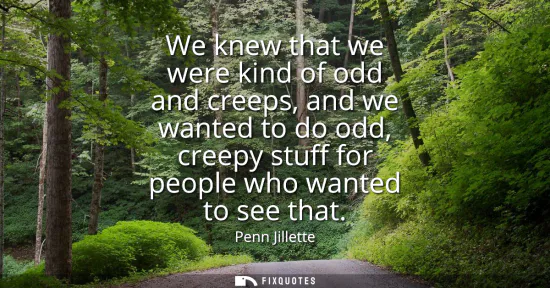Small: We knew that we were kind of odd and creeps, and we wanted to do odd, creepy stuff for people who wanted to se