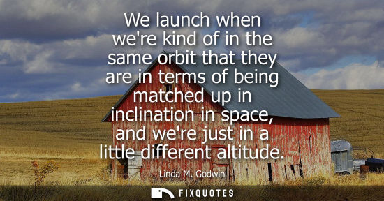 Small: We launch when were kind of in the same orbit that they are in terms of being matched up in inclination