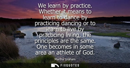 Small: We learn by practice. Whether it means to learn to dance by practicing dancing or to learn to live by p