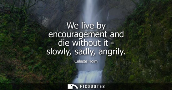 Small: We live by encouragement and die without it - slowly, sadly, angrily