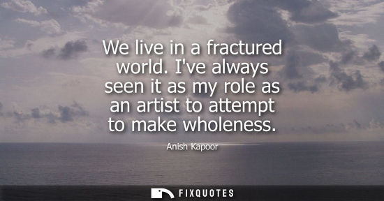 Small: We live in a fractured world. Ive always seen it as my role as an artist to attempt to make wholeness