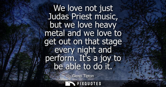 Small: We love not just Judas Priest music, but we love heavy metal and we love to get out on that stage every