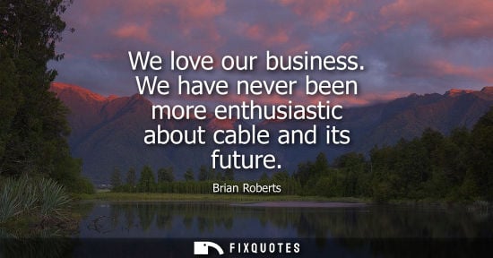 Small: We love our business. We have never been more enthusiastic about cable and its future