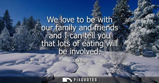 Small: We love to be with our family and friends and I can tell you that lots of eating will be involved - Julia Barr