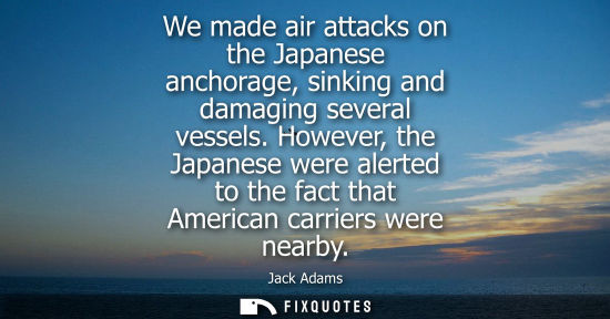 Small: Jack Adams: We made air attacks on the Japanese anchorage, sinking and damaging several vessels. However, the 