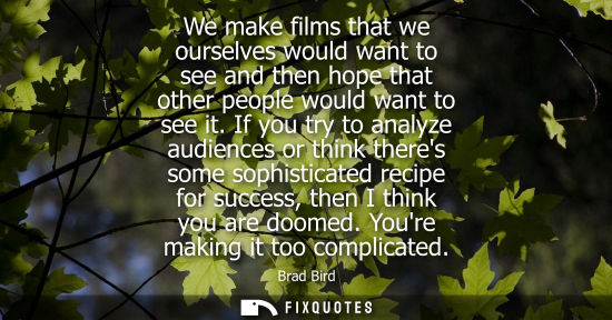 Small: We make films that we ourselves would want to see and then hope that other people would want to see it.