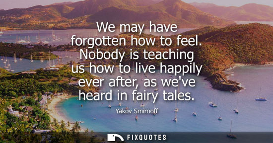 Small: We may have forgotten how to feel. Nobody is teaching us how to live happily ever after, as weve heard 