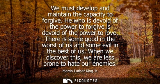 Small: We must develop and maintain the capacity to forgive. He who is devoid of the power to forgive is devoid of th