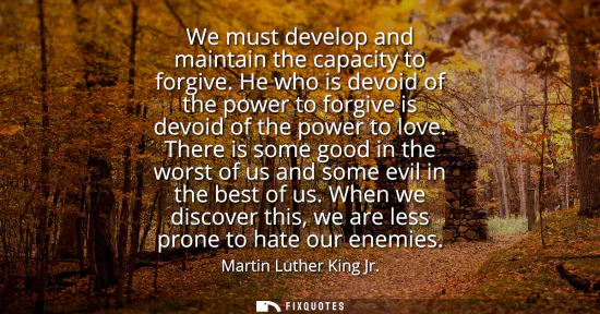 Small: We must develop and maintain the capacity to forgive. He who is devoid of the power to forgive is devoid of th