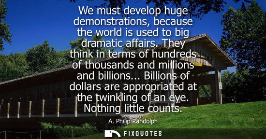 Small: A. Philip Randolph: We must develop huge demonstrations, because the world is used to big dramatic affairs.